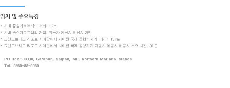 
•시내 중심가로부터의 거리: 1 km
•시내 중심가로부터의 거리: 자동차 이용시 이용시 2분
•그랜드브리오 리조트 사이판에서 사이판 국제 공항까지의  거리:  15 km  
•그랜드브리오 리조트 사이판에서 사이판 국제 공항까지 자동차 이용시 이용시 소요 시간: 20 분  
PO Box 500338, Garapan, Saipan, MP, Northern Mariana Islands
Tel: 0980-88-0030 